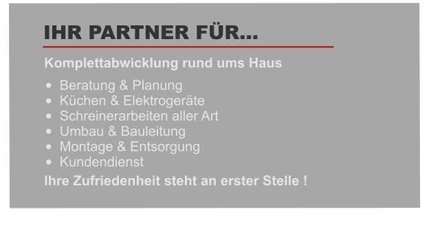 •	Beratung & Planung   •	Küchen & Elektrogeräte •	Schreinerarbeiten aller Art •	Umbau & Bauleitung    •	Montage & Entsorgung  •	Kundendienst  Komplettabwicklung rund ums Haus   IHR PARTNER FÜR… Ihre Zufriedenheit steht an erster Stelle !