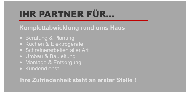 •	Beratung & Planung   •	Küchen & Elektrogeräte •	Schreinerarbeiten aller Art •	Umbau & Bauleitung    •	Montage & Entsorgung  •	Kundendienst  Komplettabwicklung rund ums Haus   IHR PARTNER FÜR… Ihre Zufriedenheit steht an erster Stelle !