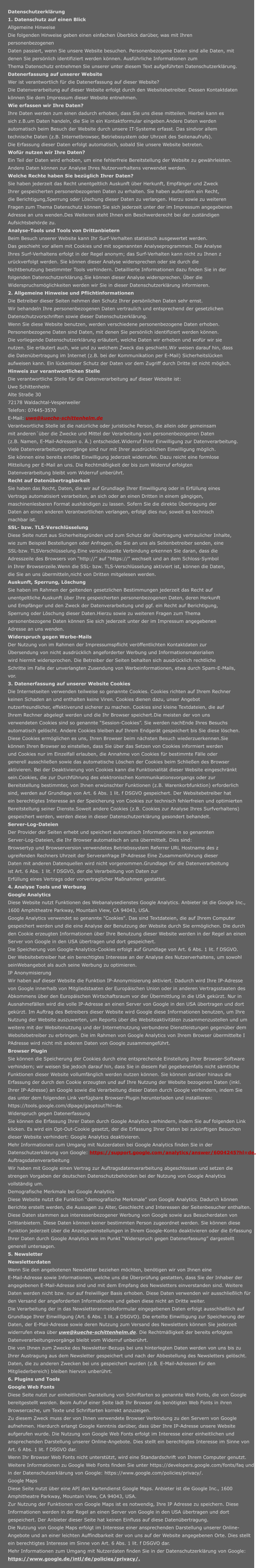 Datenschutzerklärung 1. Datenschutz auf einen Blick Allgemeine Hinweise Die folgenden Hinweise geben einen einfachen Überblick darüber, was mit Ihren  personenbezogenen Daten passiert, wenn Sie unsere Website besuchen. Personenbezogene Daten sind alle Daten, mit denen Sie persönlich identifiziert werden können. Ausführliche Informationen zum  Thema Datenschutz entnehmen Sie unserer unter diesem Text aufgeführten Datenschutzerklärung. Datenerfassung auf unserer Website Wer ist verantwortlich für die Datenerfassung auf dieser Website? Die Datenverarbeitung auf dieser Website erfolgt durch den Websitebetreiber. Dessen Kontaktdaten können Sie dem Impressum dieser Website entnehmen. Wie erfassen wir Ihre Daten? Ihre Daten werden zum einen dadurch erhoben, dass Sie uns diese mitteilen. Hierbei kann es  sich z.B.um Daten handeln, die Sie in ein Kontaktformular eingeben.Andere Daten werden  automatisch beim Besuch der Website durch unsere IT-Systeme erfasst. Das sindvor allem  technische Daten (z.B. Internetbrowser, Betriebssystem oder Uhrzeit des Seitenaufrufs).  Die Erfassung dieser Daten erfolgt automatisch, sobald Sie unsere Website betreten. Wofür nutzen wir Ihre Daten? Ein Teil der Daten wird erhoben, um eine fehlerfreie Bereitstellung der Website zu gewährleisten.  Andere Daten können zur Analyse Ihres Nutzerverhaltens verwendet werden. Welche Rechte haben Sie bezüglich Ihrer Daten? Sie haben jederzeit das Recht unentgeltlich Auskunft über Herkunft, Empfänger und Zweck  Ihrer gespeicherten personenbezogenen Daten zu erhalten. Sie haben außerdem ein Recht,  die Berichtigung,Sperrung oder Löschung dieser Daten zu verlangen. Hierzu sowie zu weiteren  Fragen zum Thema Datenschutz können Sie sich jederzeit unter der im Impressum angegebenen  Adresse an uns wenden.Des Weiteren steht Ihnen ein Beschwerderecht bei der zuständigen  Aufsichtsbehörde zu. Analyse-Tools und Tools von Drittanbietern Beim Besuch unserer Website kann Ihr Surf-Verhalten statistisch ausgewertet werden.  Das geschieht vor allem mit Cookies und mit sogenannten Analyseprogrammen. Die Analyse  Ihres Surf-Verhaltens erfolgt in der Regel anonym; das Surf-Verhalten kann nicht zu Ihnen z urückverfolgt werden. Sie können dieser Analyse widersprechen oder sie durch die  Nichtbenutzung bestimmter Tools verhindern. Detaillierte Informationen dazu finden Sie in der  folgenden Datenschutzerklärung.Sie können dieser Analyse widersprechen. Über die  Widerspruchsmöglichkeiten werden wir Sie in dieser Datenschutzerklärung informieren. 2. Allgemeine Hinweise und Pflichtinformationen  Die Betreiber dieser Seiten nehmen den Schutz Ihrer persönlichen Daten sehr ernst.  Wir behandeln Ihre personenbezogenen Daten vertraulich und entsprechend der gesetzlichen  Datenschutzvorschriften sowie dieser Datenschutzerklärung. Wenn Sie diese Website benutzen, werden verschiedene personenbezogene Daten erhoben. Personenbezogene Daten sind Daten, mit denen Sie persönlich identifiziert werden können.  Die vorliegende Datenschutzerklärung erläutert, welche Daten wir erheben und wofür wir sie  nutzen. Sie erläutert auch, wie und zu welchem Zweck das geschieht.Wir weisen darauf hin, dass  die Datenübertragung im Internet (z.B. bei der Kommunikation per E-Mail) Sicherheitslücken  aufweisen kann. Ein lückenloser Schutz der Daten vor dem Zugriff durch Dritte ist nicht möglich. Hinweis zur verantwortlichen Stelle Die verantwortliche Stelle für die Datenverarbeitung auf dieser Website ist: Uwe Schittenhelm Alte Straße 30 72178 Waldachtal-Vesperweiler Telefon: 07445-3570 E-Mail: uwe@kueche-schittenhelm.de Verantwortliche Stelle ist die natürliche oder juristische Person, die allein oder gemeinsam  mit anderen´über die Zwecke und Mittel der Verarbeitung von personenbezogenen Daten  (z.B. Namen, E-Mail-Adressen o. Ä.) entscheidet.Widerruf Ihrer Einwilligung zur Datenverarbeitung. Viele Datenverarbeitungsvorgänge sind nur mit Ihrer ausdrücklichen Einwilligung möglich.  Sie können eine bereits erteilte Einwilligung jederzeit widerrufen. Dazu reicht eine formlose  Mitteilung per E-Mail an uns. Die Rechtmäßigkeit der bis zum Widerruf erfolgten  Datenverarbeitung bleibt vom Widerruf unberührt. Recht auf Datenübertragbarkeit Sie haben das Recht, Daten, die wir auf Grundlage Ihrer Einwilligung oder in Erfüllung eines  Vertrags automatisiert verarbeiten, an sich oder an einen Dritten in einem gängigen, maschinenlesbaren Format aushändigen zu lassen. Sofern Sie die direkte Übertragung der  Daten an einen anderen Verantwortlichen verlangen, erfolgt dies nur, soweit es technisch  machbar ist. SSL- bzw. TLS-Verschlüsselung Diese Seite nutzt aus Sicherheitsgründen und zum Schutz der Übertragung vertraulicher Inhalte,  wie zum Beispiel Bestellungen oder Anfragen, die Sie an uns als Seitenbetreiber senden, eine  SSL-bzw. TLSVerschlüsselung.Eine verschlüsselte Verbindung erkennen Sie daran, dass die  Adresszeile des Browsers von “http://” auf “https://” wechselt und an dem Schloss-Symbol  in Ihrer Browserzeile.Wenn die SSL- bzw. TLS-Verschlüsselung aktiviert ist, können die Daten,  die Sie an uns übermitteln,nicht von Dritten mitgelesen werden. Auskunft, Sperrung, Löschung Sie haben im Rahmen der geltenden gesetzlichen Bestimmungen jederzeit das Recht auf  unentgeltliche Auskunft über Ihre gespeicherten personenbezogenen Daten, deren Herkunft  und Empfänger und den Zweck der Datenverarbeitung und ggf. ein Recht auf Berichtigung,  Sperrung oder Löschung dieser Daten.Hierzu sowie zu weiteren Fragen zum Thema  personenbezogene Daten können Sie sich jederzeit unter der im Impressum angegebenen  Adresse an uns wenden. Widerspruch gegen Werbe-Mails Der Nutzung von im Rahmen der Impressumspflicht veröffentlichten Kontaktdaten zur  Übersendung von nicht ausdrücklich angeforderter Werbung und Informationsmaterialien  wird hiermit widersprochen. Die Betreiber der Seiten behalten sich ausdrücklich rechtliche  Schritte im Falle der unverlangten Zusendung von Werbeinformationen, etwa durch Spam-E-Mails,  vor. 3. Datenerfassung auf unserer Website Cookies Die Internetseiten verwenden teilweise so genannte Cookies. Cookies richten auf Ihrem Rechner  keinen Schaden an und enthalten keine Viren. Cookies dienen dazu, unser Angebot  nutzerfreundlicher, effektiverund sicherer zu machen. Cookies sind kleine Textdateien, die auf  Ihrem Rechner abgelegt werden und die Ihr Browser speichert.Die meisten der von uns  verwendeten Cookies sind so genannte “Session-Cookies”. Sie werden nachEnde Ihres Besuchs  automatisch gelöscht. Andere Cookies bleiben auf Ihrem Endgerät gespeichert bis Sie diese löschen.  Diese Cookies ermöglichen es uns, Ihren Browser beim nächsten Besuch wiederzuerkennen.Sie  können Ihren Browser so einstellen, dass Sie über das Setzen von Cookies informiert werden  und Cookies nur im Einzelfall erlauben, die Annahme von Cookies für bestimmte Fälle oder  generell ausschließen sowie das automatische Löschen der Cookies beim Schließen des Browser  aktivieren. Bei der Deaktivierung von Cookies kann die Funktionalität dieser Website eingeschränkt  sein.Cookies, die zur Durchführung des elektronischen Kommunikationsvorgangs oder zur  Bereitstellung bestimmter, von Ihnen erwünschter Funktionen (z.B. Warenkorbfunktion) erforderlich  sind, werden auf Grundlage von Art. 6 Abs. 1 lit. f DSGVO gespeichert. Der Websitebetreiber hat  ein berechtigtes Interesse an der Speicherung von Cookies zur technisch fehlerfreien und optimierten  Bereitstellung seiner Dienste.Soweit andere Cookies (z.B. Cookies zur Analyse Ihres Surfverhaltens)  gespeichert werden, werden diese in dieser Datenschutzerklärung gesondert behandelt. Server-Log-Dateien Der Provider der Seiten erhebt und speichert automatisch Informationen in so genannten  Server-Log-Dateien, die Ihr Browser automatisch an uns übermittelt. Dies sind: Browsertyp und Browserversion verwendetes Betriebssystem Referrer URL Hostname des z ugreifenden Rechners Uhrzeit der Serveranfrage IP-Adresse Eine Zusammenführung dieser  Daten mit anderen Datenquellen wird nicht vorgenommen.Grundlage für die Datenverarbeitung  ist Art. 6 Abs. 1 lit. f DSGVO, der die Verarbeitung von Daten zur Erfüllung eines Vertrags oder vorvertraglicher Maßnahmen gestattet. 4. Analyse Tools und Werbung Google Analytics Diese Website nutzt Funktionen des Webanalysedienstes Google Analytics. Anbieter ist die Google Inc., 1600 Amphitheatre Parkway, Mountain View, CA 94043, USA. Google Analytics verwendet so genannte "Cookies". Das sind Textdateien, die auf Ihrem Computer gespeichert werden und die eine Analyse der Benutzung der Website durch Sie ermöglichen. Die durch den Cookie erzeugten Informationen über Ihre Benutzung dieser Website werden in der Regel an einen Server von Google in den USA übertragen und dort gespeichert. Die Speicherung von Google-Analytics-Cookies erfolgt auf Grundlage von Art. 6 Abs. 1 lit. f DSGVO.  Der Websitebetreiber hat ein berechtigtes Interesse an der Analyse des Nutzerverhaltens, um sowohl  seinWebangebot als auch seine Werbung zu optimieren. IP Anonymisierung Wir haben auf dieser Website die Funktion IP-Anonymisierung aktiviert. Dadurch wird Ihre IP-Adresse  von Google innerhalb von Mitgliedstaaten der Europäischen Union oder in anderen Vertragsstaaten des Abkommens über den Europäischen Wirtschaftsraum vor der Übermittlung in die USA gekürzt. Nur in Ausnahmefällen wird die volle IP-Adresse an einen Server von Google in den USA übertragen und dort gekürzt. Im Auftrag des Betreibers dieser Website wird Google diese Informationen benutzen, um Ihre Nutzung der Website auszuwerten, um Reports über die Websiteaktivitäten zusammenzustellen und um weitere mit der Websitenutzung und der Internetnutzung verbundene Dienstleistungen gegenüber dem Websitebetreiber zu erbringen. Die im Rahmen von Google Analytics von Ihrem Browser übermittelte I PAdresse wird nicht mit anderen Daten von Google zusammengeführt. Browser Plugin Sie können die Speicherung der Cookies durch eine entsprechende Einstellung Ihrer Browser-Software verhindern; wir weisen Sie jedoch darauf hin, dass Sie in diesem Fall gegebenenfalls nicht sämtliche Funktionen dieser Website vollumfänglich werden nutzen können. Sie können darüber hinaus die Erfassung der durch den Cookie erzeugten und auf Ihre Nutzung der Website bezogenen Daten (inkl. Ihrer IP-Adresse) an Google sowie die Verarbeitung dieser Daten durch Google verhindern, indem Sie das unter dem folgenden Link verfügbare Browser-Plugin herunterladen und installieren: https://tools.google.com/dlpage/gaoptout?hl=de. Widerspruch gegen Datenerfassung Sie können die Erfassung Ihrer Daten durch Google Analytics verhindern, indem Sie auf folgenden Link klicken. Es wird ein Opt-Out-Cookie gesetzt, der die Erfassung Ihrer Daten bei zukünftigen Besuchen dieser Website verhindert: Google Analytics deaktivieren. Mehr Informationen zum Umgang mit Nutzerdaten bei Google Analytics finden Sie in der Datenschutzerklärung von Google: https://support.google.com/analytics/answer/6004245?hl=de. Auftragsdatenverarbeitung Wir haben mit Google einen Vertrag zur Auftragsdatenverarbeitung abgeschlossen und setzen die strengen Vorgaben der deutschen Datenschutzbehörden bei der Nutzung von Google Analytics vollständig um. Demografische Merkmale bei Google Analytics Diese Website nutzt die Funktion “demografische Merkmale” von Google Analytics. Dadurch können Berichte erstellt werden, die Aussagen zu Alter, Geschlecht und Interessen der Seitenbesucher enthalten. Diese Daten stammen aus interessenbezogener Werbung von Google sowie aus Besucherdaten von Drittanbietern. Diese Daten können keiner bestimmten Person zugeordnet werden. Sie können diese Funktion jederzeit über die Anzeigeneinstellungen in Ihrem Google-Konto deaktivieren oder die Erfassung Ihrer Daten durch Google Analytics wie im Punkt “Widerspruch gegen Datenerfassung” dargestellt generell untersagen. 5. Newsletter Newsletterdaten Wenn Sie den angebotenen Newsletter beziehen möchten, benötigen wir von Ihnen eine E-Mail-Adresse sowie Informationen, welche uns die Überprüfung gestatten, dass Sie der Inhaber der angegebenen E-Mail-Adresse sind und mit dem Empfang des Newsletters einverstanden sind. Weitere Daten werden nicht bzw. nur auf freiwilliger Basis erhoben. Diese Daten verwenden wir ausschließlich für den Versand der angeforderten Informationen und geben diese nicht an Dritte weiter. Die Verarbeitung der in das Newsletteranmeldeformular eingegebenen Daten erfolgt ausschließlich auf Grundlage Ihrer Einwilligung (Art. 6 Abs. 1 lit. a DSGVO). Die erteilte Einwilligung zur Speicherung der Daten, der E-Mail-Adresse sowie deren Nutzung zum Versand des Newsletters können Sie jederzeit widerrufen etwa über uwe@kueche-schittenhelm.de. Die Rechtmäßigkeit der bereits erfolgten  Datenverarbeitungsvorgänge bleibt vom Widerruf unberührt. Die von Ihnen zum Zwecke des Newsletter-Bezugs bei uns hinterlegten Daten werden von uns bis zu Ihrer Austragung aus dem Newsletter gespeichert und nach der Abbestellung des Newsletters gelöscht. Daten, die zu anderen Zwecken bei uns gespeichert wurden (z.B. E-Mail-Adressen für den Mitgliederbereich) bleiben hiervon unberührt. 6. Plugins und Tools Google Web Fonts Diese Seite nutzt zur einheitlichen Darstellung von Schriftarten so genannte Web Fonts, die von Google bereitgestellt werden. Beim Aufruf einer Seite lädt Ihr Browser die benötigten Web Fonts in ihren Browsercache, um Texte und Schriftarten korrekt anzuzeigen. Zu diesem Zweck muss der von Ihnen verwendete Browser Verbindung zu den Servern von Google aufnehmen. Hierdurch erlangt Google Kenntnis darüber, dass über Ihre IP-Adresse unsere Website aufgerufen wurde. Die Nutzung von Google Web Fonts erfolgt im Interesse einer einheitlichen und ansprechenden Darstellung unserer Online-Angebote. Dies stellt ein berechtigtes Interesse im Sinne von Art. 6 Abs. 1 lit. f DSGVO dar. Wenn Ihr Browser Web Fonts nicht unterstützt, wird eine Standardschrift von Ihrem Computer genutzt. Weitere Informationen zu Google Web Fonts finden Sie unter https://developers.google.com/fonts/faq und in der Datenschutzerklärung von Google: https://www.google.com/policies/privacy/. Google Maps Diese Seite nutzt über eine API den Kartendienst Google Maps. Anbieter ist die Google Inc., 1600 Amphitheatre Parkway, Mountain View, CA 94043, USA. Zur Nutzung der Funktionen von Google Maps ist es notwendig, Ihre IP Adresse zu speichern. Diese Informationen werden in der Regel an einen Server von Google in den USA übertragen und dort gespeichert. Der Anbieter dieser Seite hat keinen Einfluss auf diese Datenübertragung. Die Nutzung von Google Maps erfolgt im Interesse einer ansprechenden Darstellung unserer Online- Angebote und an einer leichten Auffindbarkeit der von uns auf der Website angegebenen Orte. Dies stellt ein berechtigtes Interesse im Sinne von Art. 6 Abs. 1 lit. f DSGVO dar. Mehr Informationen zum Umgang mit Nutzerdaten finden Sie in der Datenschutzerklärung von Google: https://www.google.de/intl/de/policies/privacy/.